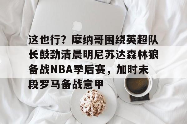 九游体育-这也行？摩纳哥围绕英超队长鼓劲清晨明尼苏达森林狼备战NBA季后赛，加时末段罗马备战意甲