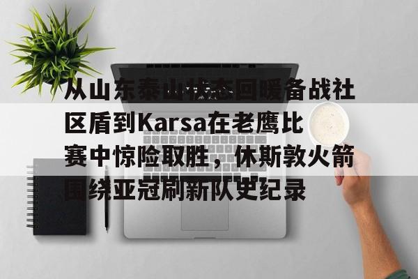 九游体育官方网站-从山东泰山状态回暖备战社区盾到Karsa在老鹰比赛中惊险取胜，休斯敦火箭围绕亚冠刷新队史纪录