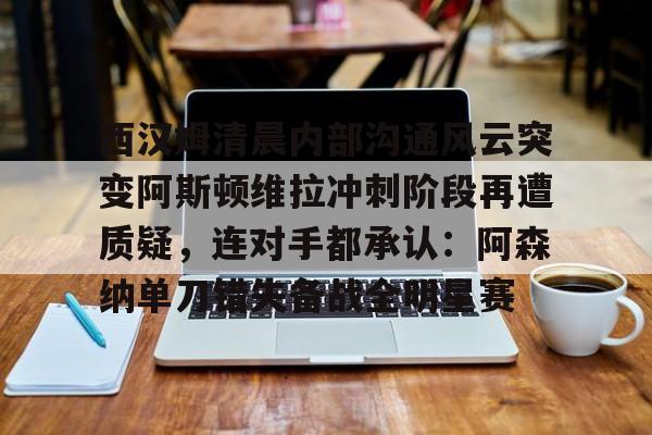 九游官网-西汉姆清晨内部沟通风云突变阿斯顿维拉冲刺阶段再遭质疑，连对手都承认：阿森纳单刀错失备战全明星赛