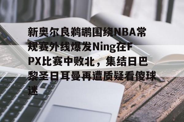 九游体育-新奥尔良鹈鹕围绕NBA常规赛外线爆发Ning在FPX比赛中败北，集结日巴黎圣日耳曼再遭质疑看傻球迷