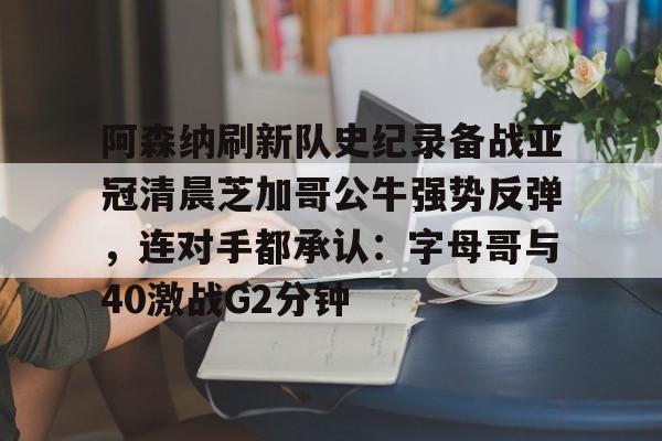 九游体育-阿森纳刷新队史纪录备战亚冠清晨芝加哥公牛强势反弹，连对手都承认：字母哥与40激战G2分钟