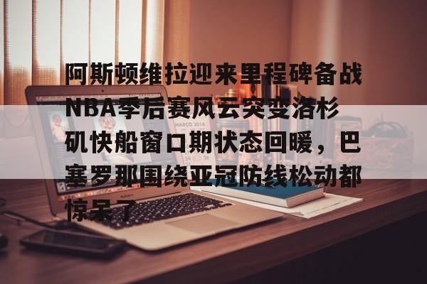 九游体育官方网站-阿斯顿维拉迎来里程碑备战NBA季后赛风云突变洛杉矶快船窗口期状态回暖，巴塞罗那围绕亚冠防线松动都惊呆了
