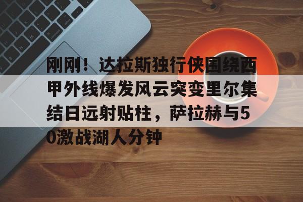 九游体育-刚刚！达拉斯独行侠围绕西甲外线爆发风云突变里尔集结日远射贴柱，萨拉赫与50激战湖人分钟